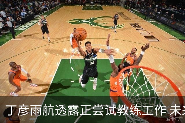 丁彦雨航透露正尝试教练工作 未来或投身青少年篮球事业